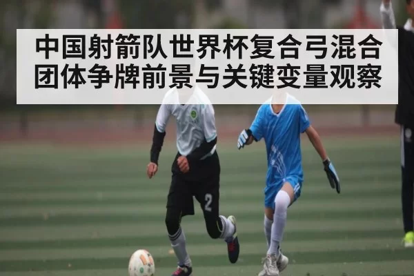 中国射箭队世界杯复合弓混合团体争牌前景与关键变量观察